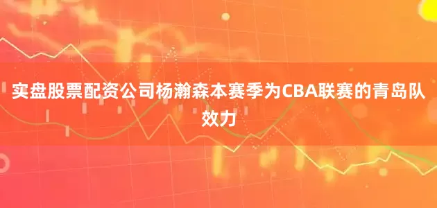 实盘股票配资公司杨瀚森本赛季为CBA联赛的青岛队效力