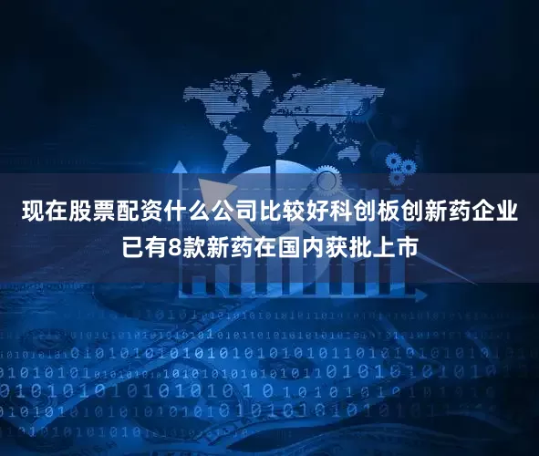 现在股票配资什么公司比较好科创板创新药企业已有8款新药在国内获批上市