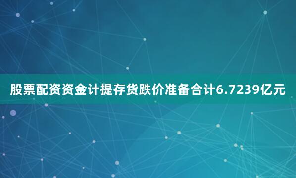 股票配资资金计提存货跌价准备合计6.7239亿元