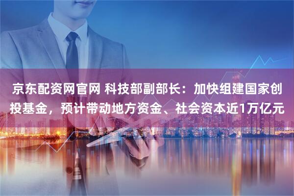 京东配资网官网 科技部副部长：加快组建国家创投基金，预计带动地方资金、社会资本近1万亿元