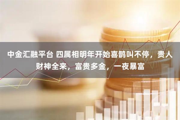 中金汇融平台 四属相明年开始喜鹊叫不停，贵人财神全来，富贵多金，一夜暴富