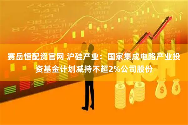赛岳恒配资官网 沪硅产业：国家集成电路产业投资基金计划减持不超2%公司股份