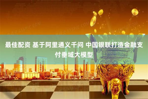 最佳配资 基于阿里通义千问 中国银联打造金融支付垂域大模型