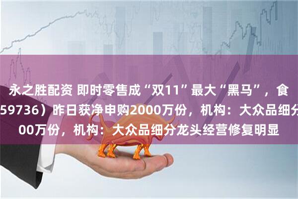 永之胜配资 即时零售成“双11”最大“黑马”，食品饮料ETF天弘（159736）昨日获净申购2000万份，机构：大众品细分龙头经营修复明显