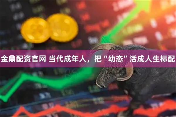 金鼎配资官网 当代成年人，把“幼态”活成人生标配