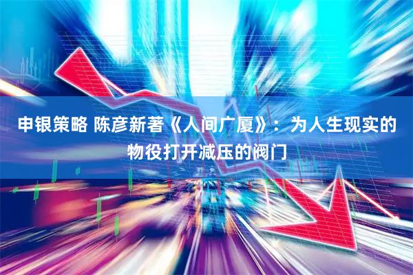 申银策略 陈彦新著《人间广厦》：为人生现实的物役打开减压的阀门