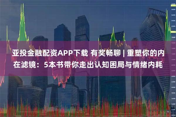 亚投金融配资APP下载 有奖畅聊 | 重塑你的内在滤镜：5本书带你走出认知困局与情绪内耗