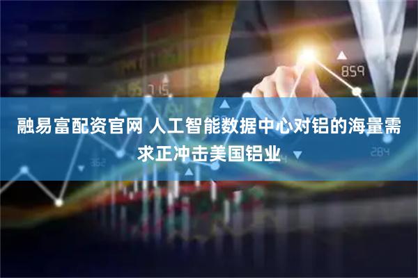 融易富配资官网 人工智能数据中心对铝的海量需求正冲击美国铝业