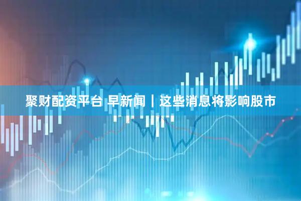 聚财配资平台 早新闻｜这些消息将影响股市