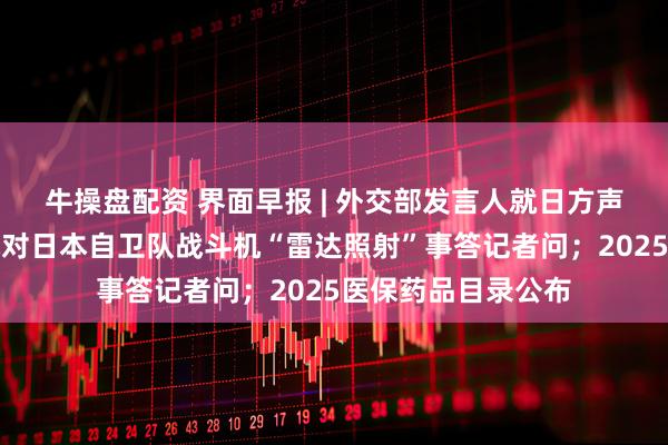 牛操盘配资 界面早报 | 外交部发言人就日方声称中国海军舰载机对日本自卫队战斗机“雷达照射”事答记者问；2025医保药品目录公布