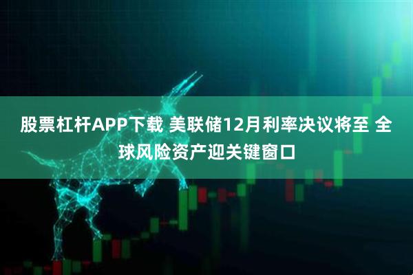 股票杠杆APP下载 美联储12月利率决议将至 全球风险资产迎关键窗口