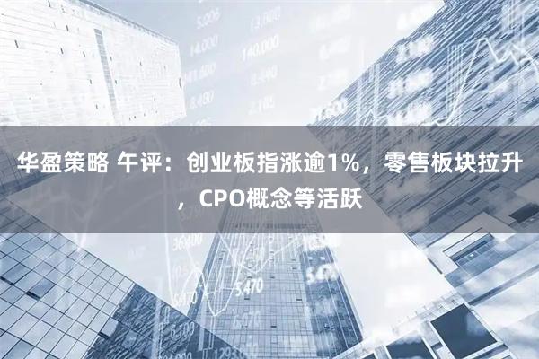 华盈策略 午评：创业板指涨逾1%，零售板块拉升，CPO概念等活跃