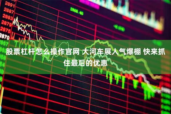 股票杠杆怎么操作官网 大河车展人气爆棚 快来抓住最后的优惠