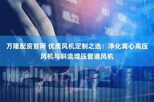 万隆配资官网 优质风机定制之选：净化离心高压风机与斜流增压管道风机