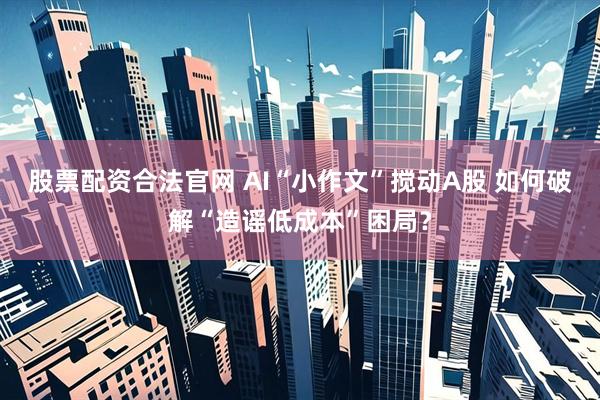 股票配资合法官网 AI“小作文”搅动A股 如何破解“造谣低成本”困局？