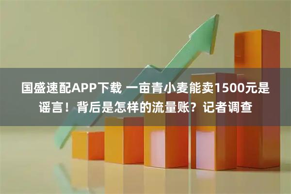 国盛速配APP下载 一亩青小麦能卖1500元是谣言！背后是怎样的流量账？记者调查