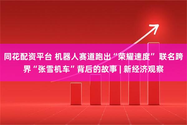 同花配资平台 机器人赛道跑出“荣耀速度” 联名跨界“张雪机车”背后的故事 | 新经济观察