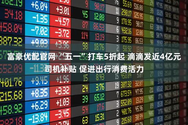富豪优配官网 “五一”打车5折起 滴滴发近4亿元司机补贴 促进出行消费活力