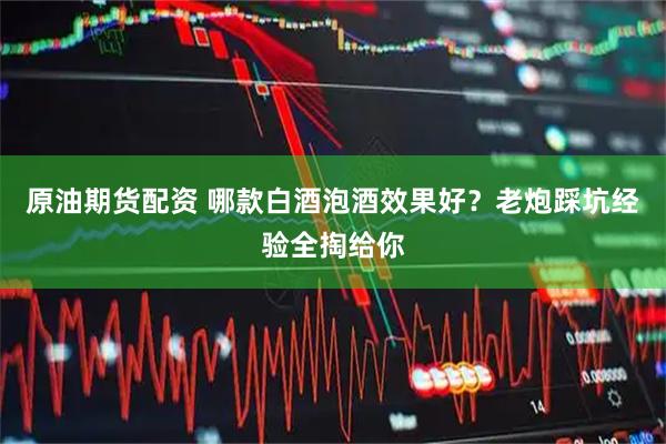原油期货配资 哪款白酒泡酒效果好？老炮踩坑经验全掏给你