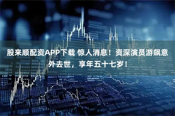 股来顺配资APP下载 惊人消息！资深演员游飙意外去世，享年五十七岁！