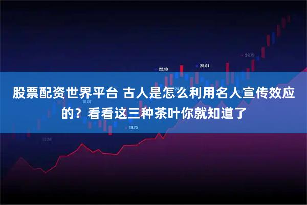 股票配资世界平台 古人是怎么利用名人宣传效应的？看看这三种茶叶你就知道了
