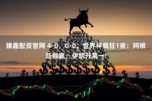 臻鑫配资官网 4-0，0-0，世界杯疯狂1夜：阿根廷躺赢，伊朗升第一!