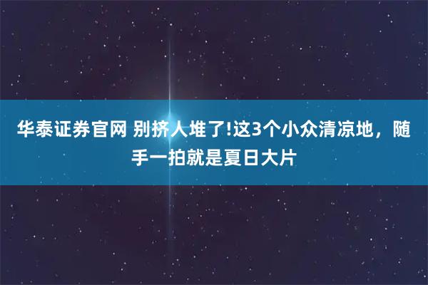 华泰证券官网 别挤人堆了!这3个小众清凉地，随手一拍就是夏日大片