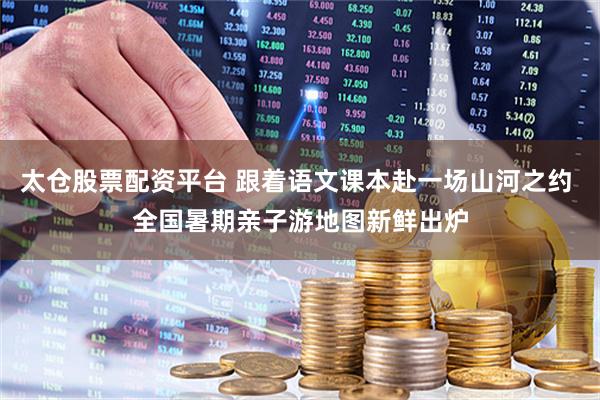 太仓股票配资平台 跟着语文课本赴一场山河之约 全国暑期亲子游地图新鲜出炉
