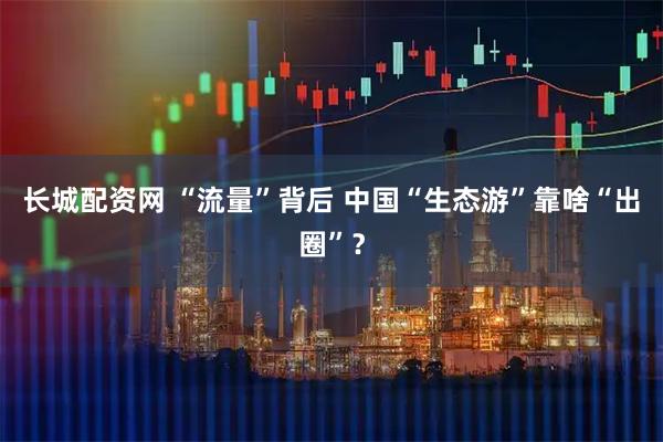 长城配资网 “流量”背后 中国“生态游”靠啥“出圈”？