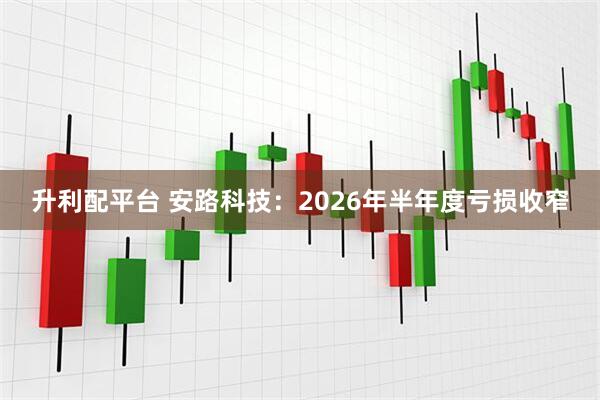升利配平台 安路科技：2026年半年度亏损收窄